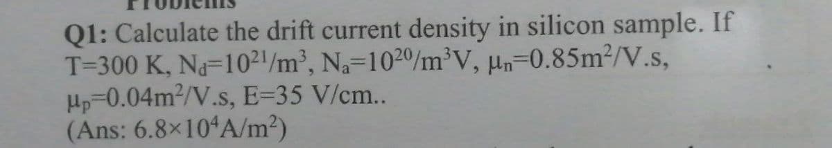 Q1: Calculate the drift current density in silicon sample. If
T=300 K, Na-10²'/m³, Na=1020/m³V, µn-0.85m2/V.s,
Hp=0.04m2/V.s, E=35 V/cm..
(Ans: 6.8×10ʻA/m²)
