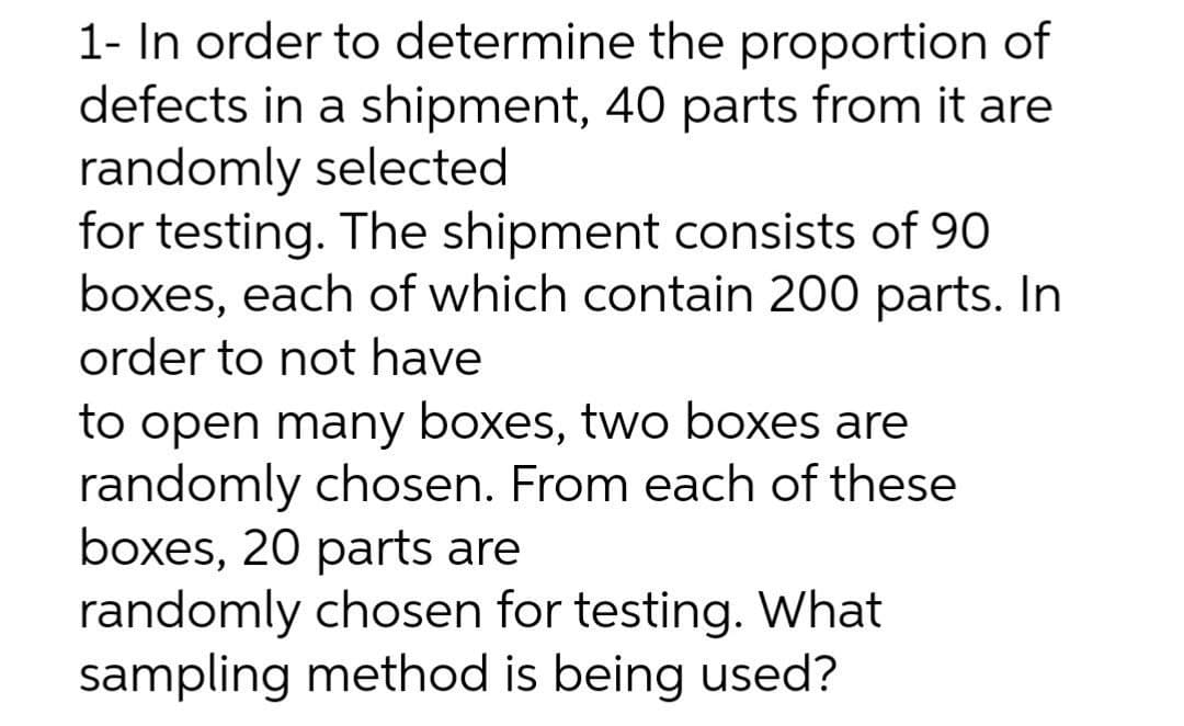 1- In order to determine the proportion of
defects in a shipment, 40 parts from it are
randomly selected
for testing. The shipment consists of 90
boxes, each of which contain 200 parts. In
order to not have
to open many boxes, two boxes are
randomly chosen. From each of these
boxes, 20 parts are
randomly chosen for testing. What
sampling method is being used?
