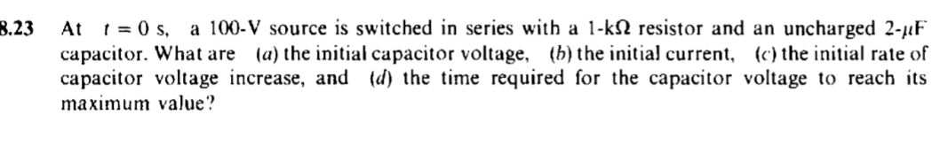 8.23
At t=0 s, a 100-V source is switched in series with a 1-k resistor and an uncharged 2-µF
capacitor. What are (a) the initial capacitor voltage, (b) the initial current, (c) the initial rate of
capacitor voltage increase, and (d) the time required for the capacitor voltage to reach its
maximum value?