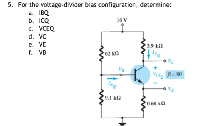 5. For the voltage-divider bias configuration, determine:
a. IBQ
b. ICQ
с. VСEQ
16 V
d. VC
е. VE
f. VB
3.9 kN
Ico
62 kN
Vc
B = 80
VE
9.1 kM
0.68 kN
