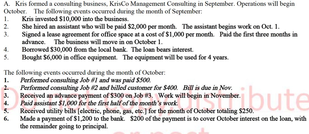 A. Kris formed a consulting business, KrisCo Management Consulting in September. Operations will begin
October. The following events occurred during the month of September:
Kris invested $10,000 into the business.
She hired an assistant who will be paid $2,000 per month. The assistant begins work on Oct. 1.
Signed a lease agreement for office space at a cost of $1,000 per month. Paid the first three months in
advance.
1.
2.
3.
The business will move in on October 1.
Borrowed $30,000 from the local bank. The loan bears interest.
Bought $6,000 in office equipment. The equipment will be used for 4 years.
4.
5.
The following events occurred during the month of October:
Performed consulting Job #1 and was paid $500.
Performed consulting Job #2 and billed customer for $400. Bill is due in Nov.
Received an advance payment of $300 on Job #3. Work will begin in November.
Paid assistant $1,000 for the first half of the month's work.
Received utility bills [electric, phone, gas, etc.] for the month of October totaling $250.
Made a payment of $1,200 to the bank. $200 of the payment is to cover October interest on the loan, with
the remainder going to principal.
1.
tibute
2.
3.
4.
5.
6.
