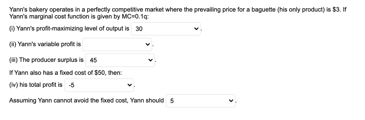 Yann's bakery operates in a perfectly competitive market where the prevailing price for a baguette (his only product) is $3. If
Yann's marginal cost function is given by MC=0.1q:
(i) Yann's profit-maximizing level of output is
30
(ii) Yann's variable profit is
(iii) The producer surplus is 45
If Yann also has a fixed cost of $50, then:
(iv) his total profit is
-5
Assuming Yann cannot avoid the fixed cost, Yann should
