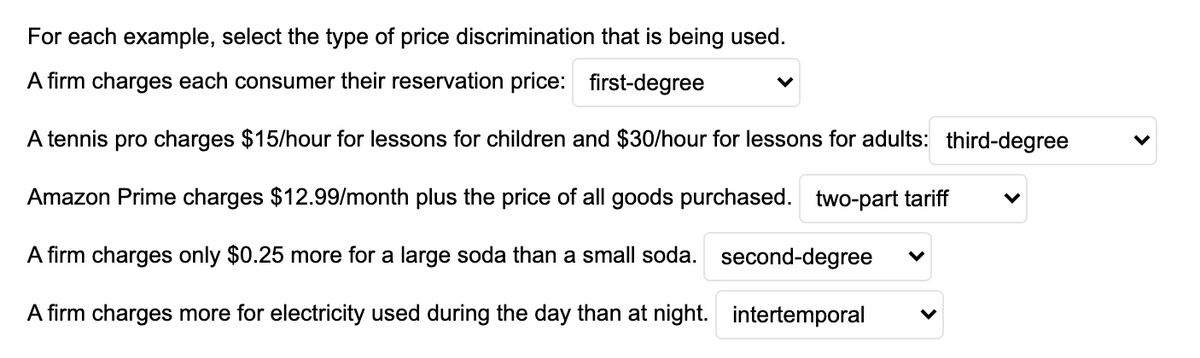 For each example, select the type of price discrimination that is being used.
A firm charges each consumer their reservation price: first-degree
A tennis pro charges $15/hour for lessons for children and $30/hour for lessons for adults: third-degree
Amazon Prime charges $12.99/month plus the price of all goods purchased. two-part tariff
A firm charges only $0.25 more for a large soda than a small soda. second-degree
A firm charges more for electricity used during the day than at night. intertemporal
