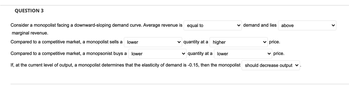 QUESTION 3
Consider a monopolist facing a downward-sloping demand curve. Average revenue is equal to
v demand and lies
above
marginal revenue.
Compared to a competitive market, a monopolist sells a
lower
v quantity at a higher
v price.
Compared to a competitive market, a monopsonist buys a
lower
quantity at a
lower
v price.
If, at the current level of output, a monopolist determines that the elasticity of demand is -0.15, then the monopolist should decrease output v
