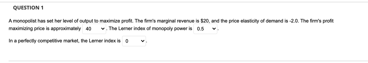 QUESTION 1
A monopolist has set her level of output to maximize profit. The firm's marginal revenue is $20, and the price elasticity of demand is -2.0. The firm's profit
maximizing price is approximately 40
v. The Lerner index of monopoly power is
0.5
In a perfectly competitive market, the Lerner index is
