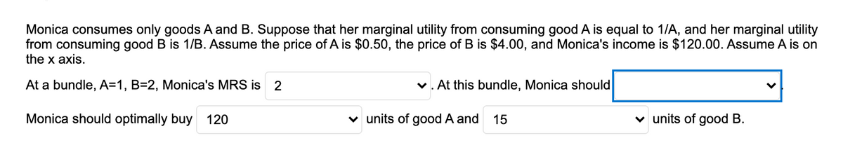 Monica consumes only goods A and B. Suppose that her marginal utility from consuming good A is equal to 1/A, and her marginal utility
from consuming good B is 1/B. Assume the price of A is $0.50, the price of B is $4.00, and Monica's income is $120.00. Assume A is on
the x axis.
At a bundle, A=1, B=2, Monica's MRS is 2
v. At this bundle, Monica should
Monica should optimally buy 120
v units of good A and
15
v units of good B.
