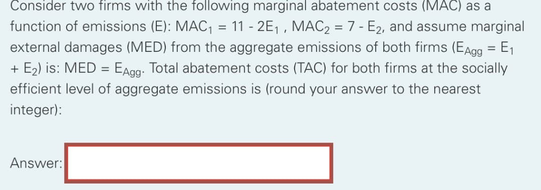 Consider two firms with the following marginal abatement costs (MAC) as a
function of emissions (E): MAC, = 11 - 2E1 , MAC2 = 7 - E2, and assume marginal
external damages (MED) from the aggregate emissions of both firms (EAgg = E1
+ E2) is: MED = EAgg. Total abatement costs (TAC) for both firms at the socially
efficient level of aggregate emissions is (round your answer to the nearest
integer):
Answer:

