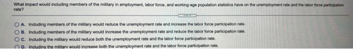 What impact would indluding members of the military in employment, labor force, and working-age population statistics have on the unemployment rate and the labor foroe participation
rate?
OA. Including members of the military would reduce the unemployment rate and increase the labor force participation rate,
OB. Including members of the military would increase the unemployment rate and reduce the labor force participation rate.
OC. Including the military would reduce both the unemployment rate and the labor force participation rate.
OP. Indudina the militarv wouid increase both the unemployment rate and the labor force participation rate.

