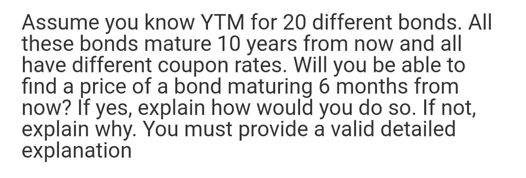 Assume you know YTM for 20 different bonds. All
these bonds mature 10 years from now and all
have different coupon rates. Will you be able to
find a price of a bond maturing 6 months from
now? If yes, explain how would you do so. If not,
explain why. You must provide a valid detailed
explanation
