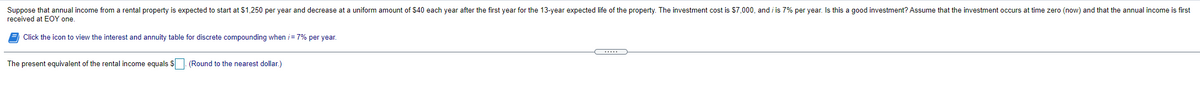 Suppose that annual income from a rental property is expected to start at $1,250 per year and decrease at a uniform amount of $40 each year after the first year for the 13-year expected life of the property. The investment cost is $7,000, and i is 7% per year. Is this a good investment? Assume that the investment occurs at time zero (now) and that the annual income is first
received at EOY one.
Click the icon to view the interest and annuity table for discrete compounding when i= 7% per year.
The present equivalent of the rental income equals S (Round to the nearest dollar.)
