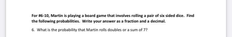 For #6-10, Martin is playing a board game that involves rolling a pair of six sided dice. Find
the following probabilities. Write your answer as a fraction and a decimal.
6. What is the probability that Martin rolls doubles or a sum of 7?
