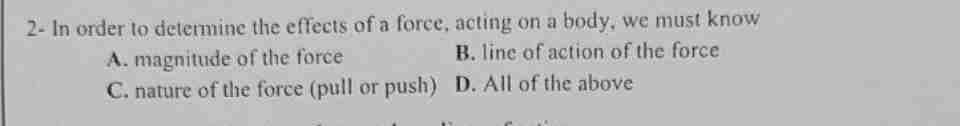 2- In order to determine the effects of a force, acting on a body, we must know
A. magnitude of the force
B. line of action of the force
C. nature of the force (pull or push)
D. All of the above