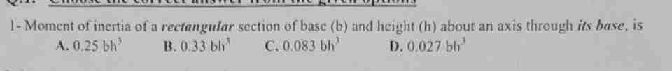 1- Moment of inertia of a rectangular section of base (b) and height (h) about an axis through its base, is
A. 0.25 bh³
B. 0.33 bh
C. 0.083 bh
D. 0.027 bh