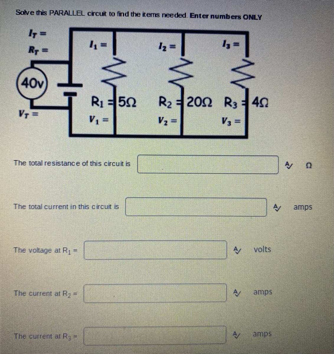 Solve this PARALLEL circuit to find the items needed. Enter numbers ONLY
I7 =
R =
40v
R1=52
R2 202 R3 40
VT =
V2 =
V3 =
The total resistance of this circuit is
The total current in this circuit is
amps
The voltage at R =
volts
The current at R, =
The curret at R=
