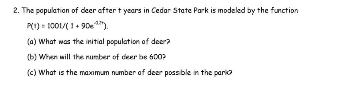 2. The population of deer after t years in Cedar State Park is modeled by the function
P(t) = 1001/( 1 + 90e02").
(a) What was the initial population of deer?
(b) When will the number of deer be 600?
(c) What is the maximum number of deer possible in the park?
