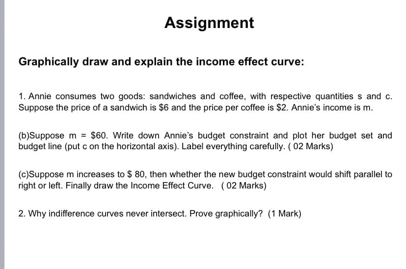 Assignment
Graphically draw and explain the income effect curve:
1. Annie consumes two goods: sandwiches and coffee, with respective quantities s and c.
Suppose the price of a sandwich is $6 and the price per coffee is $2. Annie's income is m.
(b)Suppose m = $60. Write down Annie's budget constraint and plot her budget set and
budget line (put c on the horizontal axis). Label everything carefully. ( 02 Marks)
(c)Suppose m increases to $ 80, then whether the new budget constraint would shift parallel to
right or left. Finally draw the Income Effect Curve. (02 Marks)
2. Why indifference curves never intersect. Prove graphically? (1 Mark)

