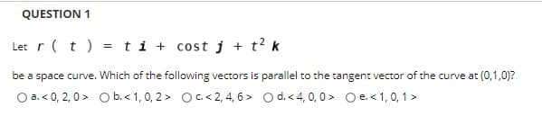 QUESTION 1
Let r(t) = ti + cost j + t? k
be a space curve. Which of the following vectors is parallel to the tangent vector of the curve at (0,1,0)?
O a. < 0, 2, 0 > O b. < 1, 0, 2 > O c. < 2, 4, 6 > O d. <4, 0, 0 > O e.<1,0, 1 >
