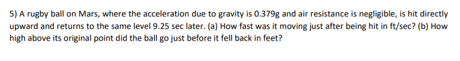 5) A rugby ball on Mars, where the acceleration due to gravity is 0.379g and air resistance is negligible, is hit directly
upward and returns to the same level 9.25 sec later. (a) How fast was it moving just after being hit in ft/sec? (b) How
high above its original point did the ball go just before it fell back in feet?

