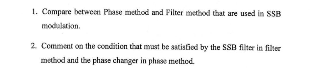 1. Compare between Phase method and Filter method that are used in SSB
modulation.
2. Comment on the condition that must be satisfied by the SSB filter in filter
method and the phase changer in phase method.
