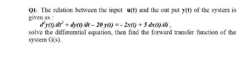 Q1: The relation between the input u(t) and the out put y(t) of the system is
given as:
d'y(1) dt + dy(t) at- 20 y(t) =- 2x(t) +5 dx(1)/dt,
solve the differerntial equation, then find the forward transfer function of the
system G(s).
