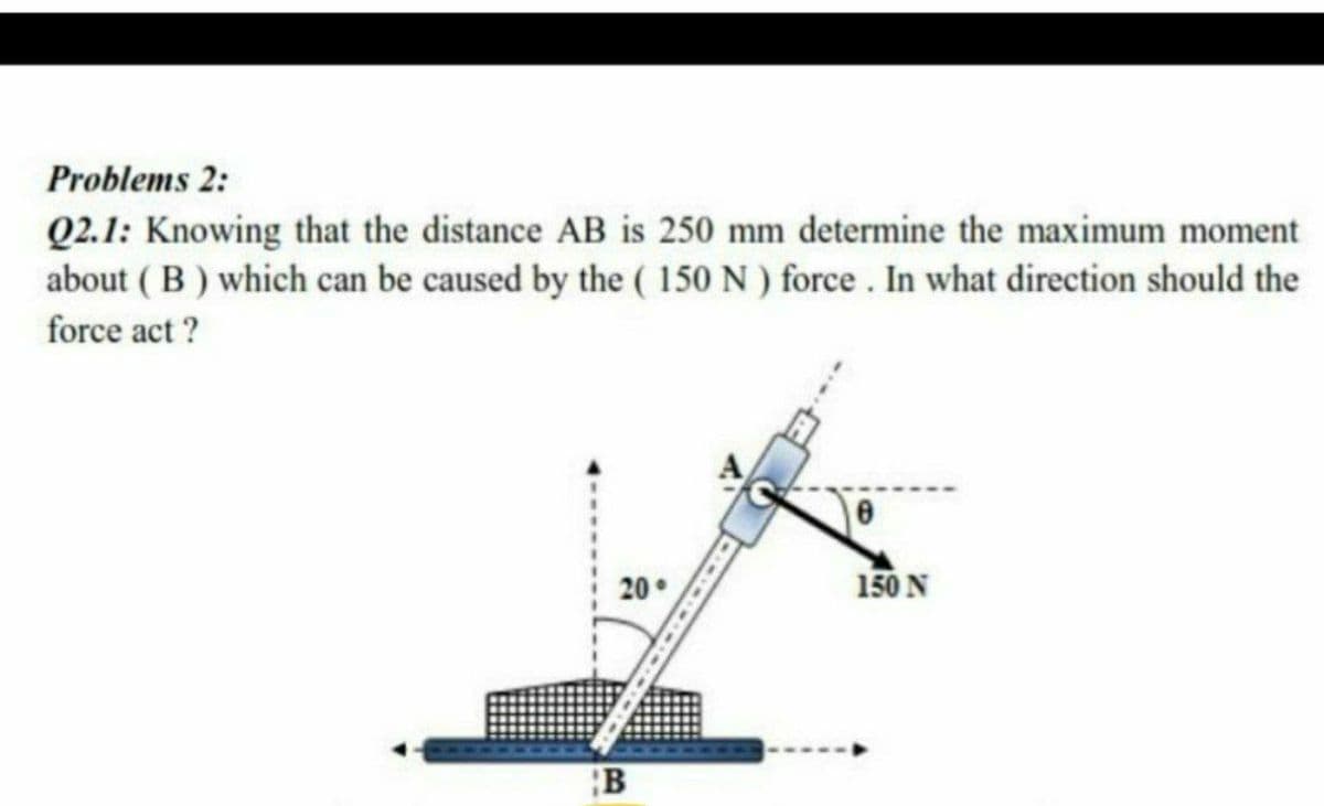 Problems 2:
Q2.1: Knowing that the distance AB is 250 mm determine the maximum moment
about ( B) which can be caused by the ( 150 N ) force . In what direction should the
force act ?
20°
150 N
B
