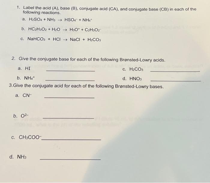1. Label the acid (A), base (B), conjugate acid (CA), and conjugate base (CB) in each of the
following reactions.
a. H2SO4 + NH3 HSO4 + NH4+
b. HC2H3O2 + H2O → H3O+ + C2H3O2™
c. NaHCO3 + HCI NaCl + H₂CO3
2. Give the conjugate base for each of the following Brønsted-Lowry acids.
a. HI
c. H₂CO3
b. NH4*
d. HNO3
3.Give the conjugate acid for each of the following Brønsted-Lowry bases.
a. CN-
b. 02-
c. CH3COO
d. NH3