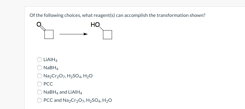 Of the following choices, what reagent(s) can accomplish the transformation shown?
HO
LIAIH4
NaBH4
Na2Cr₂O7, H₂SO4, H₂O
PCC
NaBH4 and LiAlH4
PCC and Na2Cr₂O7, H₂SO4, H₂O