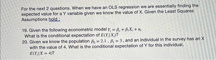 For the next 2 questions. When we have an OLS regression we are essentially finding the
expected value for a Y variable given we know the value of X. Given the Least Squares
Assumptions hold:
19. Given the following econometric model Y₁ = B₁ + B,X, + u₁
What is the conditional expectation of E(XIX)?
20. Given we know the population Po= 2.1, B₁ = 3, and an individual in the survey has an X
with the value of 4. What is the conditional expectation of Y for this individual,
E(Y₁|X= 4)?