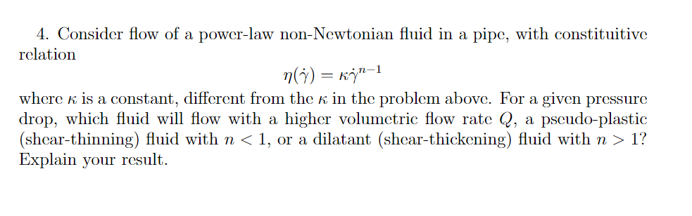 4. Consider flow of a power-law non-Newtonian fluid in a pipe, with constituitive
relation
1
n(j) = kj¹-¹
where is a constant, different from the K in the problem above. For a given pressure
drop, which fluid will flow with a higher volumetric flow rate Q, a pseudo-plastic
(shear-thinning) fluid with n < 1, or a dilatant (shear-thickening) fluid with n > 1?
Explain your result.
