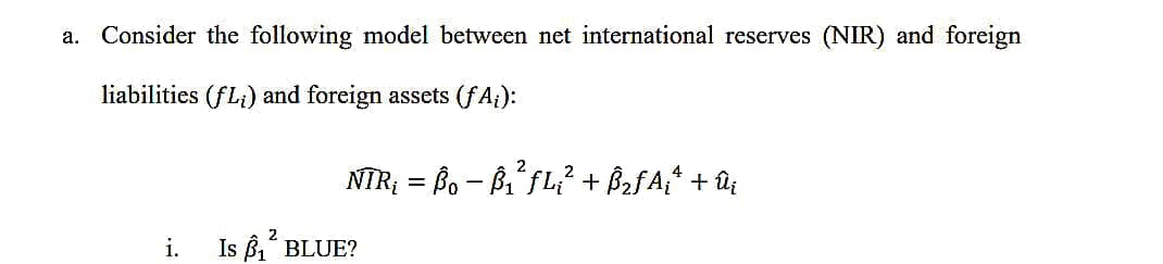 a. Consider the following model between net international reserves (NIR) and foreign
liabilities (fL;) and foreign assets (fA₁):
i.
4
NTR₁ = B − B₁² ƒL₁² + Â₂ƒ Aiª + û¡
2
Is ₁² BLUE?