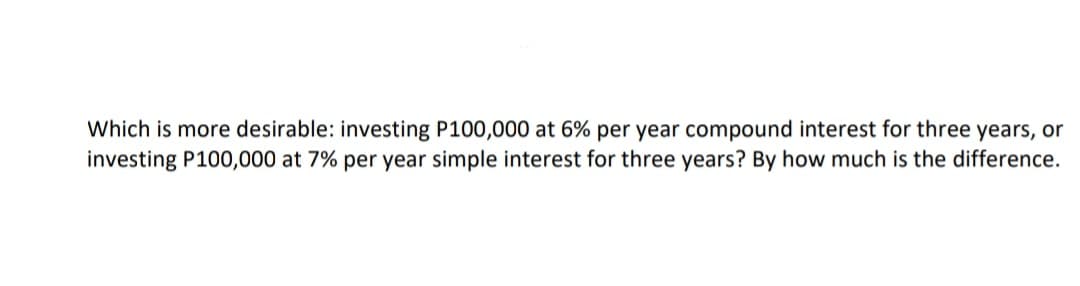 Which is more desirable: investing P100,000 at 6% per year compound interest for three years, or
investing P100,000 at 7% per year simple interest for three years? By how much is the difference.
