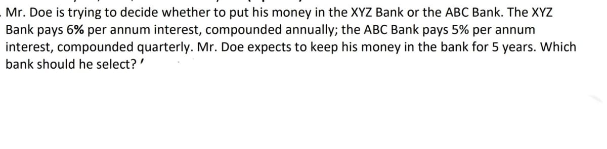 Mr. Doe is trying to decide whether to put his money in the XYZ Bank or the ABC Bank. The XYZ
Bank pays 6% per annum interest, compounded annually; the ABC Bank pays 5% per annum
interest, compounded quarterly. Mr. Doe expects to keep his money in the bank for 5 years. Which
bank should he select? '
