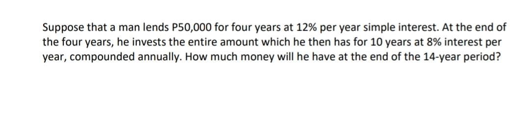 Suppose that a man lends P50,000 for four years at 12% per year simple interest. At the end of
the four years, he invests the entire amount which he then has for 10 years at 8% interest per
year, compounded annually. How much money will he have at the end of the 14-year period?
