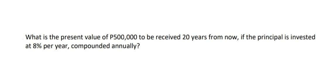 What is the present value of P500,000 to be received 20 years from now, if the principal is invested
at 8% per year, compounded annually?
