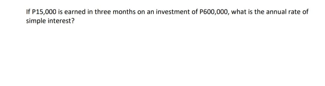 If P15,000 is earned in three months on an investment of P600,000, what is the annual rate of
simple interest?
