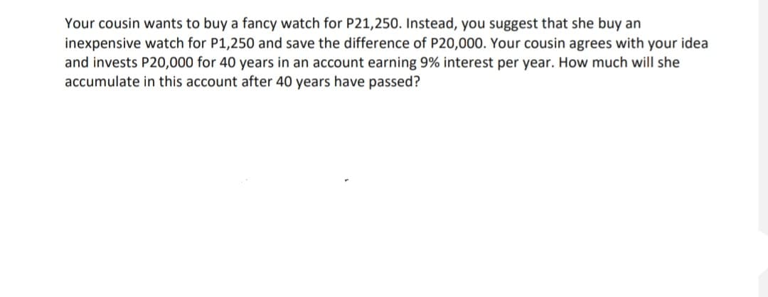 Your cousin wants to buy a fancy watch for P21,250. Instead, you suggest that she buy an
inexpensive watch for P1,250 and save the difference of P20,000. Your cousin agrees with your idea
and invests P20,000 for 40 years in an account earning 9% interest per year. How much will she
accumulate in this account after 40 years have passed?
