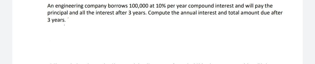 An engineering company borrows 100,000 at 10% per year compound interest and will pay the
principal and all the interest after 3 years. Compute the annual interest and total amount due after
3 years.

