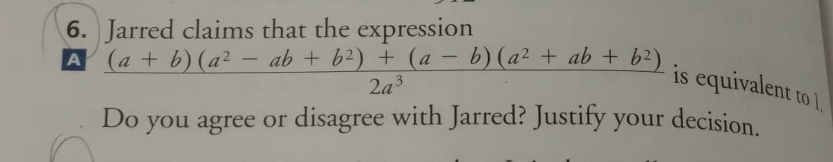 6. Jarred claims that the expression
A (a + b) (a² – ab + b2) + (a – b) (a² + ab + b2)
is equivalent to l.
|
2a3
Do
you agree or disagree with Jarred? Justify your decision
