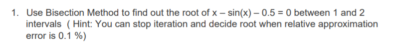 1. Use Bisection Method to find out the root of x – sin(x) – 0.5 = 0 between 1 and 2
intervals ( Hint: You can stop iteration and decide root when relative approximation
error is 0.1 %)
