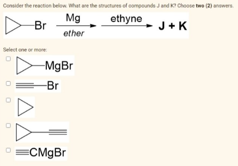 Consider the reaction below. What are the structures of compounds J and K? Choose two (2) answers.
Mg
ethyne
Br
J + K
ether
Select one or more:
-MgBr
Br
O =CMgBr
