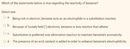 Which of the statements below is true regarding the reactivity of benzene?
Select one:
a. Being rich in electron, benzene acts as an electrophile in a substitution reaction.
Ob.
Because of loosely held n electrons, benzene is less reactive than alkene.
O . Substitution is preferred over elimination reaction to maintain benzene's aromaticity.
O d. The presence of an acid catalyst is added in order to enhance benzene's electrophilicity.
