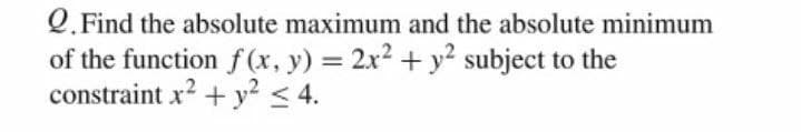 Q. Find the absolute maximum and the absolute minimum
of the function f(x, y) = 2x2 + y? subject to the
constraint x2 + y² < 4.
