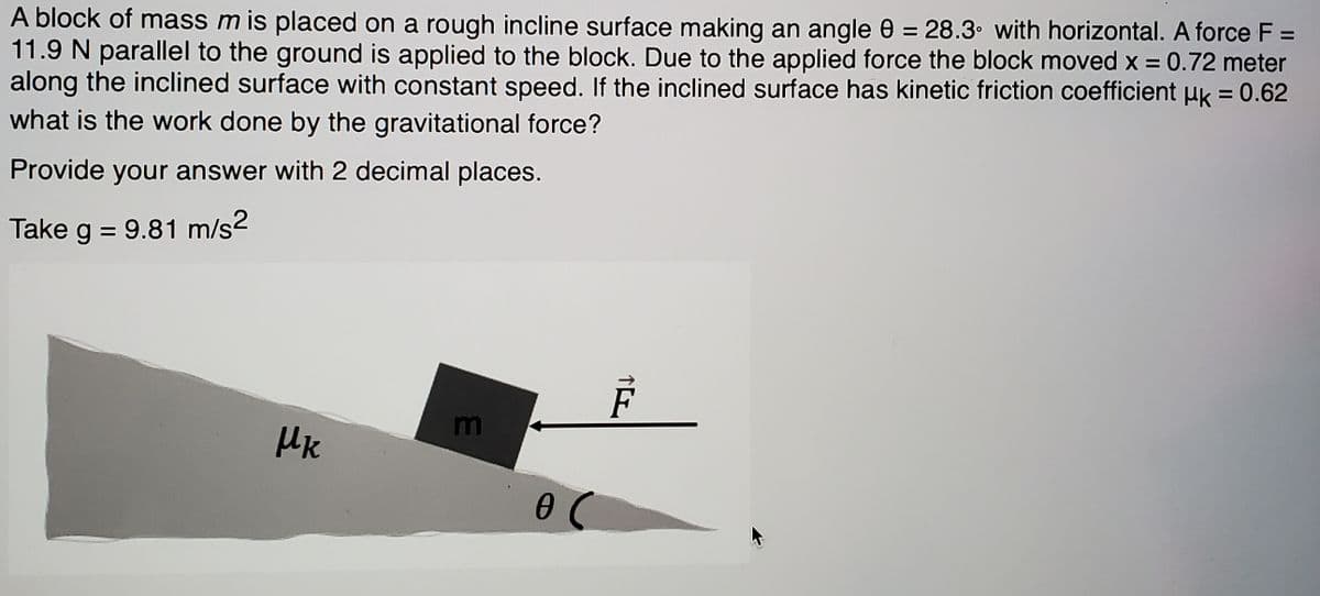 A block of mass m is placed on a rough incline surface making an angle 0 = 28.3• with horizontal. A force F =
11.9 N parallel to the ground is applied to the block. Due to the applied force the block moved x = 0.72 meter
along the inclined surface with constant speed. If the inclined surface has kinetic friction coefficient uk = 0.62
what is the work done by the gravitational force?
Provide your answer with 2 decimal places.
Take
g = 9.81 m/s2
m
HK
个L
