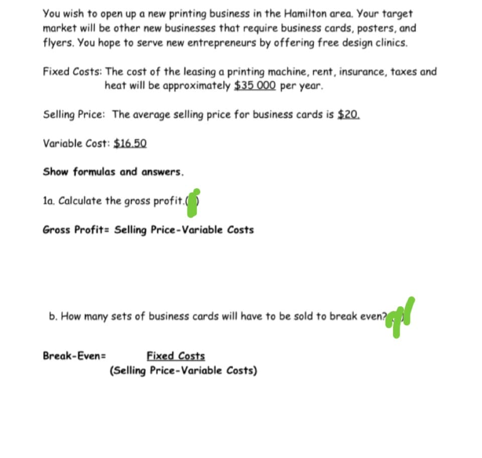 You wish to open up a new printing business in the Hamilton area. Your target
market will be other new businesses that require business cards, posters, and
flyers. You hope to serve new entrepreneurs by offering free design clinics.
Fixed Costs: The cost of the leasing a printing machine, rent, insurance, taxes and
heat will be approximately $35 000 per year.
Selling Price: The average selling price for business cards is $20.
Variable Cost: $16.50
Show formulas and answers.
la. Calculate the gross profit.
Gross Profit= Selling Price-Variable Costs
b. How many sets of business cards will have to be sold to break even?
Fixed Costs
(Selling Price-Variable Costs)
Break-Even=
