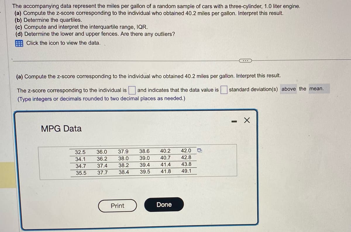 The accompanying data represent the miles per gallon of a random sample of cars with a three-cylinder, 1.0 liter engine.
(a) Compute the z-score corresponding to the individual who obtained 40.2 miles per gallon. Interpret this result.
(b) Determine the quartiles.
(c) Compute and interpret the interquartile range, IQR.
(d) Determine the lower and upper fences. Are there any outliers?
Click the icon to view the data.
(a) Compute the z-score corresponding to the individual who obtained 40.2 miles per gallon. Interpret this result.
The z-score corresponding to the individual is and indicates that the data value is
(Type integers or decimals rounded to two decimal places as needed.)
MPG Data
40.2 42.0
40.7 42.8
41.4 43.8
38.4 39.5 41.8
49.1
32.5 36.0 37.9 38.6
34.1 36.2 38.0 39.0
34.7 37.4 38.2 39.4
37.7
35.5
Print
Done
C
standard deviation(s) above the mean.
X
