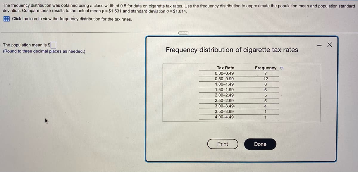 The frequency distribution was obtained using a class width of 0.5 for data on cigarette tax rates. Use the frequency distribution to approximate the population mean and population standard
deviation. Compare these results to the actual mean μ = $1.531 and standard deviation o = $1.014.
Click the icon to view the frequency distribution for the tax rates.
The population mean is $
(Round to three decimal places as needed.)
CECE
Frequency distribution of cigarette tax rates
Tax Rate
0.00-0.49
0.50-0.99
1.00-1.49
1.50-1.99
2.00-2.49
2.50-2.99
3.00-3.49.
3.50-3.99
4.00-4.49
Print
Frequency
7
12
6
6
5
5
4
1
1
Done
X