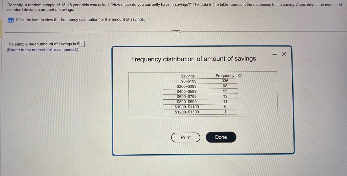 Recently, a random sample of 13-18 year olds was asked, "How much do you currently have in savings?" The data in the table represent the responses to the survey. Approximate the mean and
standard deviation amount of savings.
Click the icon to view the frequency distribution for the amount of savings.
The sample mean amount of savings is $
(Round to the nearest dollar as needed.)
C
Frequency distribution of amount of savings
Savings
$0-$199
$200-$399
$400-$599
$600-$799
$800-$999
$1000-$1199
$1200-$1399
Print
Frequency
336
98
55
19
11
6
1
Done
X