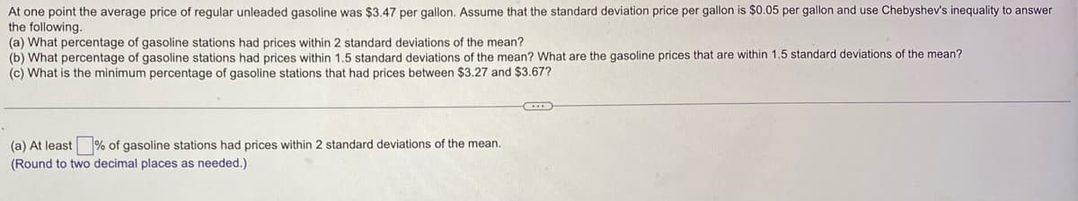 At one point the average price of regular unleaded gasoline was $3.47 per gallon. Assume that the standard deviation price per gallon is $0.05 per gallon and use Chebyshev's inequality to answer
the following.
(a) What percentage of gasoline stations had prices within 2 standard deviations of the mean?
(b) What percentage of gasoline stations had prices within 1.5 standard deviations of the mean? What are the gasoline prices that are within 1.5 standard deviations of the mean?
(c) What is the minimum percentage of gasoline stations that had prices between $3.27 and $3.67?
(a) At least % of gasoline stations had prices within 2 standard deviations of the mean.
(Round to two decimal places as needed.)