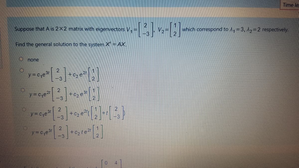 Time le
Suppose that A is 2x2 matrix with eigenvectors V,
which correspond to A,=3, A,-2 respectively.
Find the general solution to the system X'=AX,
none
Y3DC,e
2.
+c, e
-3
2.
y%3Dc,e
31
-8
y=c,e
+c, te
4.
