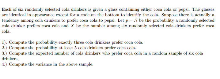 Each of six randomly selected cola drinkers is given a glass containing either coca cola or pepsi. The glasses
are identical in appearance except for a code on the bottom to identify the cola. Suppose there is actually a
tendency among cola drinkers to prefer coca cola to pepsi. Let p = .7 be the probability a randomly selected
cola drinker prefers coca cola and X be the number among six randomly selected cola drinkers prefer coca
соса
cola.
1). Compute the probability exactly three cola drinkers prefer coca cola.
2.) Compute the probability at least 5 cola drinkers prefer coca cola.
3.) Compute the expected number of cola drinkers who prefer coca cola in a random sample of six cola
drinkers.
4.) Compute the variance in the above sample.
